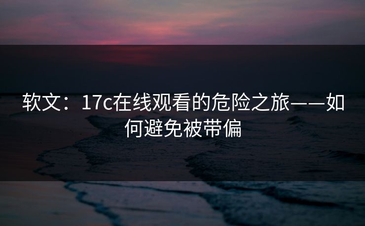 软文：17c在线观看的危险之旅——如何避免被带偏