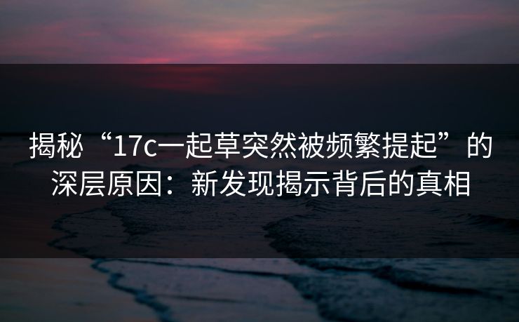 揭秘“17c一起草突然被频繁提起”的深层原因：新发现揭示背后的真相